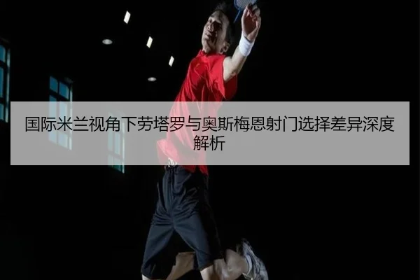 国际米兰视角下劳塔罗与奥斯梅恩射门选择差异深度解析
