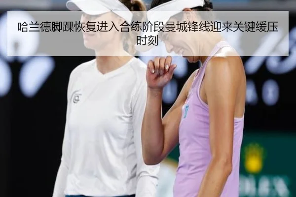 哈兰德脚踝恢复进入合练阶段曼城锋线迎来关键缓压时刻